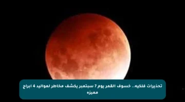 تحذيرات فلكية.. خسوف القمر يوم 7 سبتمبر يكشف مخاطر لمواليد 4 أبراج مميزة